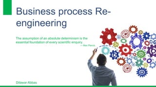 Business process Re-engineering 
The assumption of an absolute determinism is the 
essential foundation of every scientific enquiry. 
― Max Planck, 
Dilawar Abbas 
 