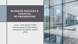 BUSINESS PROCESS &
FINANCIAL
RE-ENGINEERING
Topic- Cost Model in BPR,
Activity based Costing (ABC) ,
Executive information System
(EIS)
 