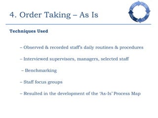 4. Order Taking – As IsTechniques Used– Observed & recorded staff’s daily routines & procedures	– Interviewed supervisors, managers, selected staff	 – Benchmarking	– Staff focus groups	– Resulted in the development of the ‘As-Is’ Process Map