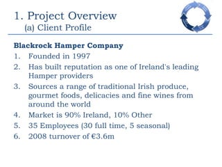 1. Project Overview    (a) Client ProfileBlackrock Hamper CompanyFounded in 1997Has built reputation as one of Ireland's leading Hamper providersSources a range of traditional Irish produce, gourmet foods, delicacies and fine wines from around the worldMarket is 90% Ireland, 10% Other35 Employees (30 full time, 5 seasonal)2008 turnover of €3.6m 