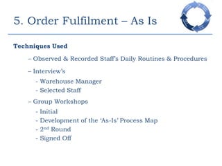 5. Order Fulfilment – As IsTechniques Used– Observed & Recorded Staff’s Daily Routines & Procedures	– Interview’s		- Warehouse Manager 		- Selected Staff	– Group Workshops		- Initial 		- Development of the ‘As-Is’ Process Map		- 2nd Round		- Signed Off