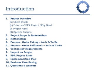 IntroductionProject Overview(a) Client Profile(b) Drivers of BPR Project. Why Now?(c) Project Aims(d) Specific TargetsProject Scope & StakeholdersMethodologyProcess - Order Taking – As-Is & To-BeProcess - Order Fulfilment – As-Is & To-BeTechnology RequirementsImpact on PeopleBPR Project RisksImplementation PlanBusiness Case SavingQuestions & Answers