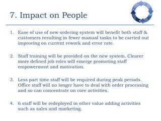 More Involved in Value Adding Procedures.- TechnologyEnabled Better Communication & Inventory Replenishment.6. Technology RequirementsCreate a more efficient customer focused ordering, payment and product fulfilment process. Improve warehouse performance. Provide an efficient end to end automated and accountable stock management system.Provide internal company visibility by integrating the new system with existing technology where possible. Capture of customer details for future marketing campaigns.Provide a supplier compatible system.