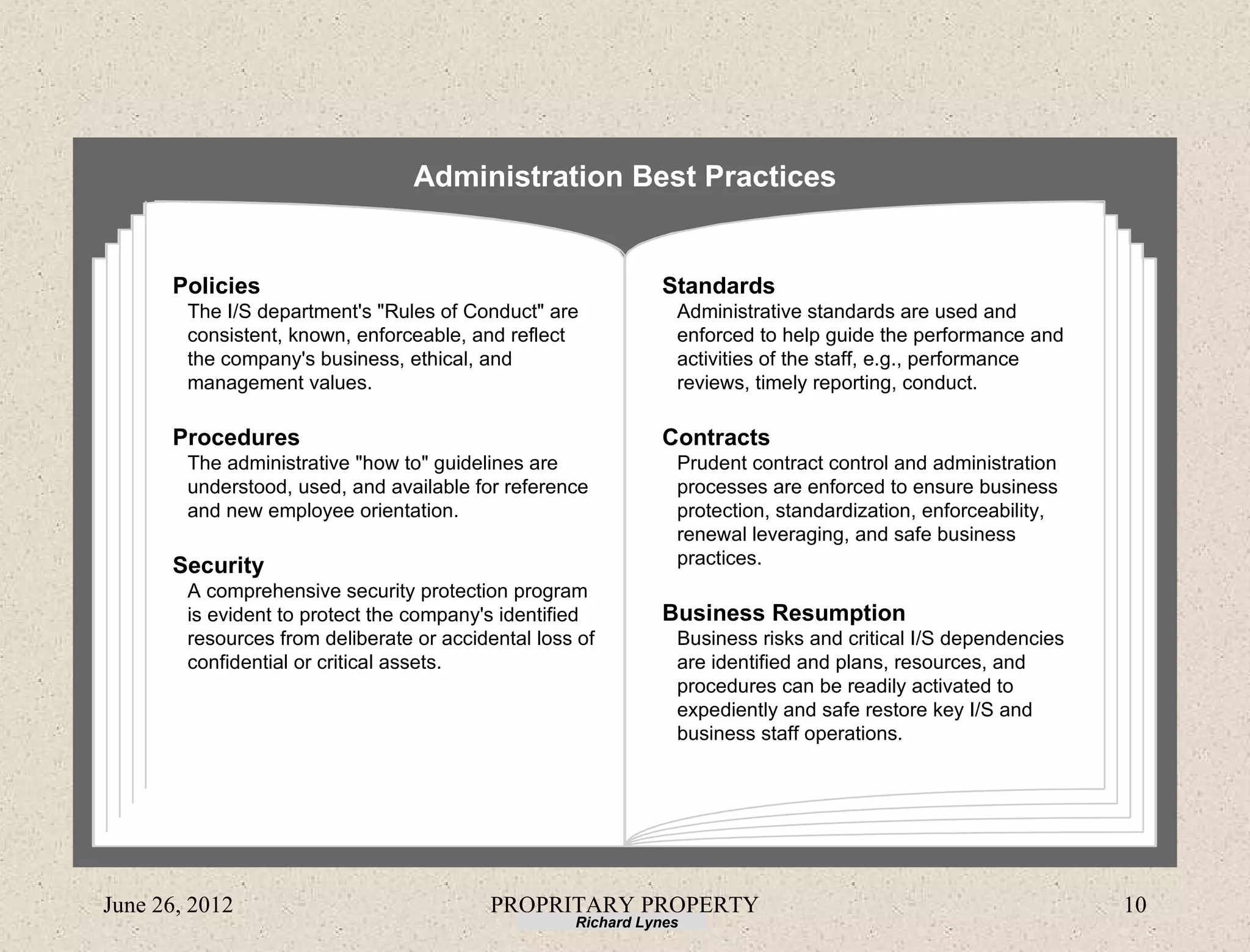 Administration Best Practices


      Policies                                                Standards
        The I/S department's "Rules of Conduct" are             Administrative standards are used and
        consistent, known, enforceable, and reflect             enforced to help guide the performance and
        the company's business, ethical, and                    activities of the staff, e.g., performance
        management values.                                      reviews, timely reporting, conduct.

      Procedures                                              Contracts
        The administrative "how to" guidelines are              Prudent contract control and administration
        understood, used, and available for reference           processes are enforced to ensure business
        and new employee orientation.                           protection, standardization, enforceability,
                                                                renewal leveraging, and safe business
      Security                                                  practices.
        A comprehensive security protection program
        is evident to protect the company's identified        Business Resumption
        resources from deliberate or accidental loss of         Business risks and critical I/S dependencies
        confidential or critical assets.                        are identified and plans, resources, and
                                                                procedures can be readily activated to
                                                                expediently and safe restore key I/S and
                                                                business staff operations.




June 26, 2012                             PROPRITARY PROPERTY                                                  10
                                                    Richard Lynes
 