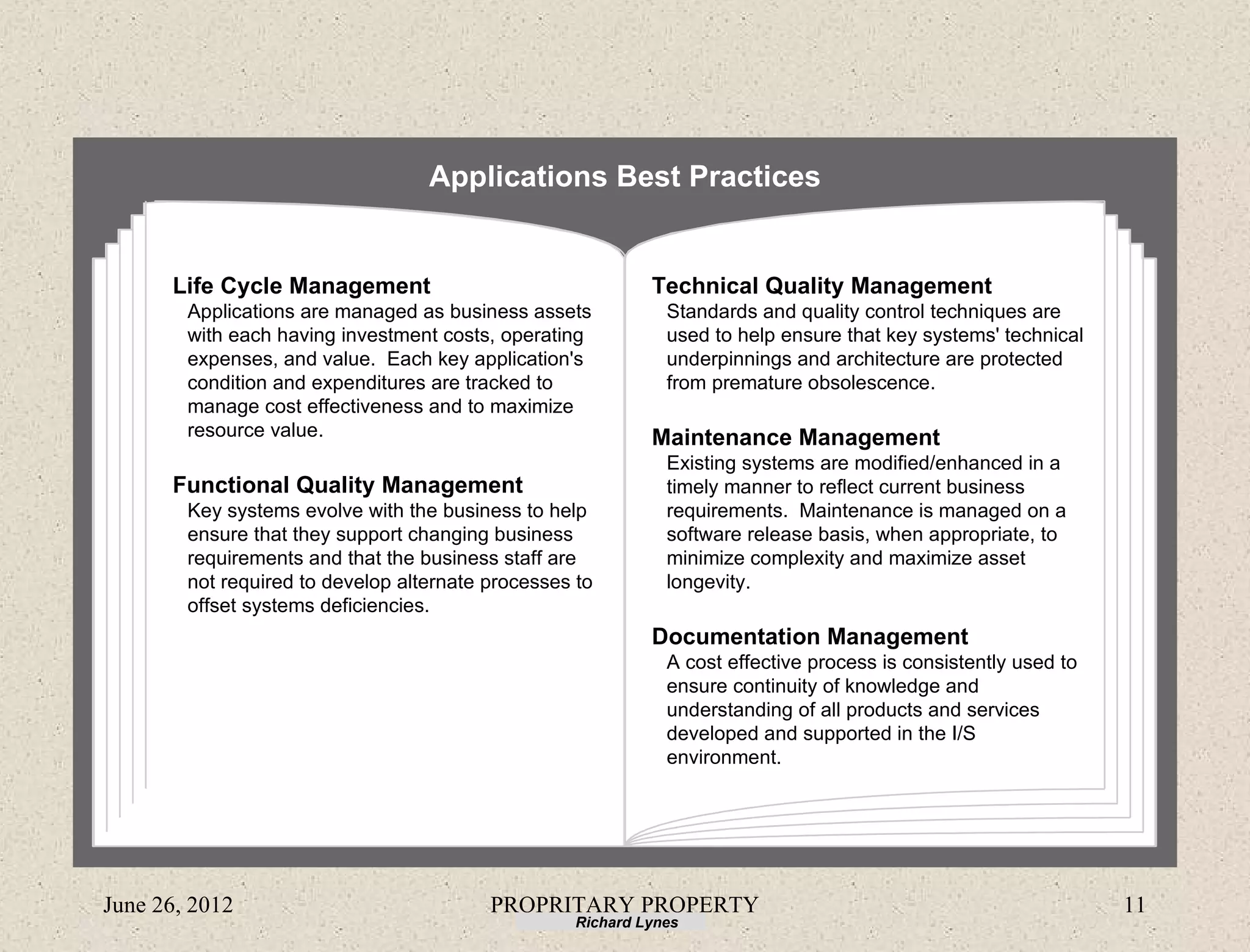 Applications Best Practices


      Life Cycle Management                                  Technical Quality Management
        Applications are managed as business assets            Standards and quality control techniques are
        with each having investment costs, operating           used to help ensure that key systems' technical
        expenses, and value. Each key application's            underpinnings and architecture are protected
        condition and expenditures are tracked to              from premature obsolescence.
        manage cost effectiveness and to maximize
        resource value.                                      Maintenance Management
                                                               Existing systems are modified/enhanced in a
      Functional Quality Management                            timely manner to reflect current business
        Key systems evolve with the business to help           requirements. Maintenance is managed on a
        ensure that they support changing business             software release basis, when appropriate, to
        requirements and that the business staff are           minimize complexity and maximize asset
        not required to develop alternate processes to         longevity.
        offset systems deficiencies.
                                                             Documentation Management
                                                               A cost effective process is consistently used to
                                                               ensure continuity of knowledge and
                                                               understanding of all products and services
                                                               developed and supported in the I/S
                                                               environment.




June 26, 2012                             PROPRITARY PROPERTY                                                     11
                                                    Richard Lynes
 