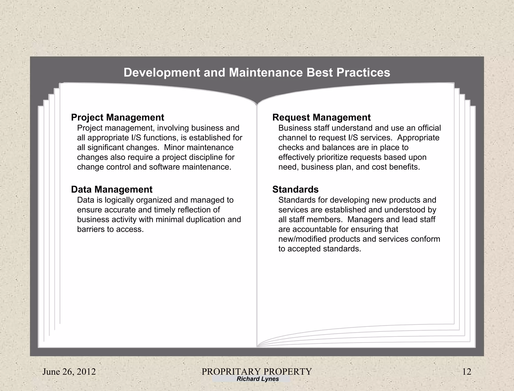 Development and Maintenance Best Practices


      Project Management                                         Request Management
        Project management, involving business and                 Business staff understand and use an official
        all appropriate I/S functions, is established for          channel to request I/S services. Appropriate
        all significant changes. Minor maintenance                 checks and balances are in place to
        changes also require a project discipline for              effectively prioritize requests based upon
        change control and software maintenance.                   need, business plan, and cost benefits.

      Data Management                                            Standards
        Data is logically organized and managed to                 Standards for developing new products and
        ensure accurate and timely reflection of                   services are established and understood by
        business activity with minimal duplication and             all staff members. Managers and lead staff
        barriers to access.                                        are accountable for ensuring that
                                                                   new/modified products and services conform
                                                                   to accepted standards.




June 26, 2012                               PROPRITARY PROPERTY                                                    12
                                                       Richard Lynes
 
