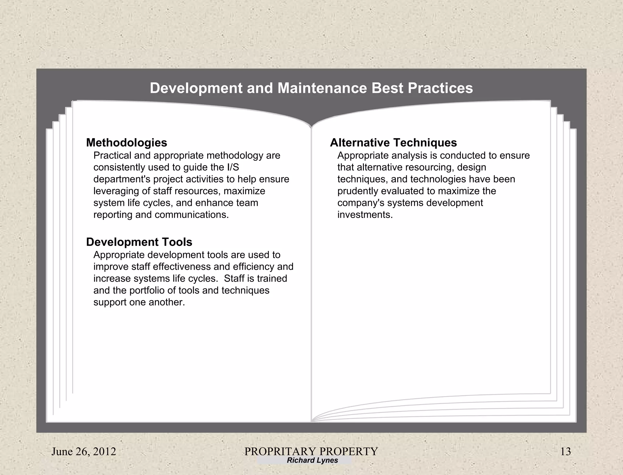 Development and Maintenance Best Practices


      Methodologies                                            Alternative Techniques
        Practical and appropriate methodology are                Appropriate analysis is conducted to ensure
        consistently used to guide the I/S                       that alternative resourcing, design
        department's project activities to help ensure           techniques, and technologies have been
        leveraging of staff resources, maximize                  prudently evaluated to maximize the
        system life cycles, and enhance team                     company's systems development
        reporting and communications.                            investments.

      Development Tools
        Appropriate development tools are used to
        improve staff effectiveness and efficiency and
        increase systems life cycles. Staff is trained
        and the portfolio of tools and techniques
        support one another.




June 26, 2012                              PROPRITARY PROPERTY                                                 13
                                                     Richard Lynes
 