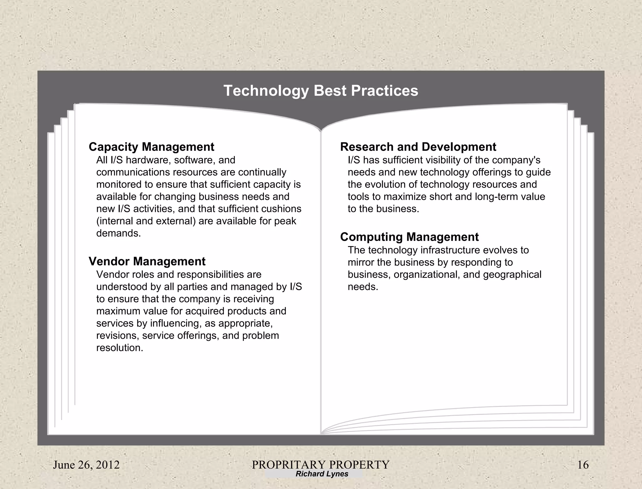 Technology Best Practices


      Capacity Management                                       Research and Development
        All I/S hardware, software, and                           I/S has sufficient visibility of the company's
        communications resources are continually                  needs and new technology offerings to guide
        monitored to ensure that sufficient capacity is           the evolution of technology resources and
        available for changing business needs and                 tools to maximize short and long-term value
        new I/S activities, and that sufficient cushions          to the business.
        (internal and external) are available for peak
        demands.                                                Computing Management
                                                                  The technology infrastructure evolves to
      Vendor Management                                           mirror the business by responding to
        Vendor roles and responsibilities are                     business, organizational, and geographical
        understood by all parties and managed by I/S              needs.
        to ensure that the company is receiving
        maximum value for acquired products and
        services by influencing, as appropriate,
        revisions, service offerings, and problem
        resolution.




June 26, 2012                               PROPRITARY PROPERTY                                                    16
                                                      Richard Lynes
 