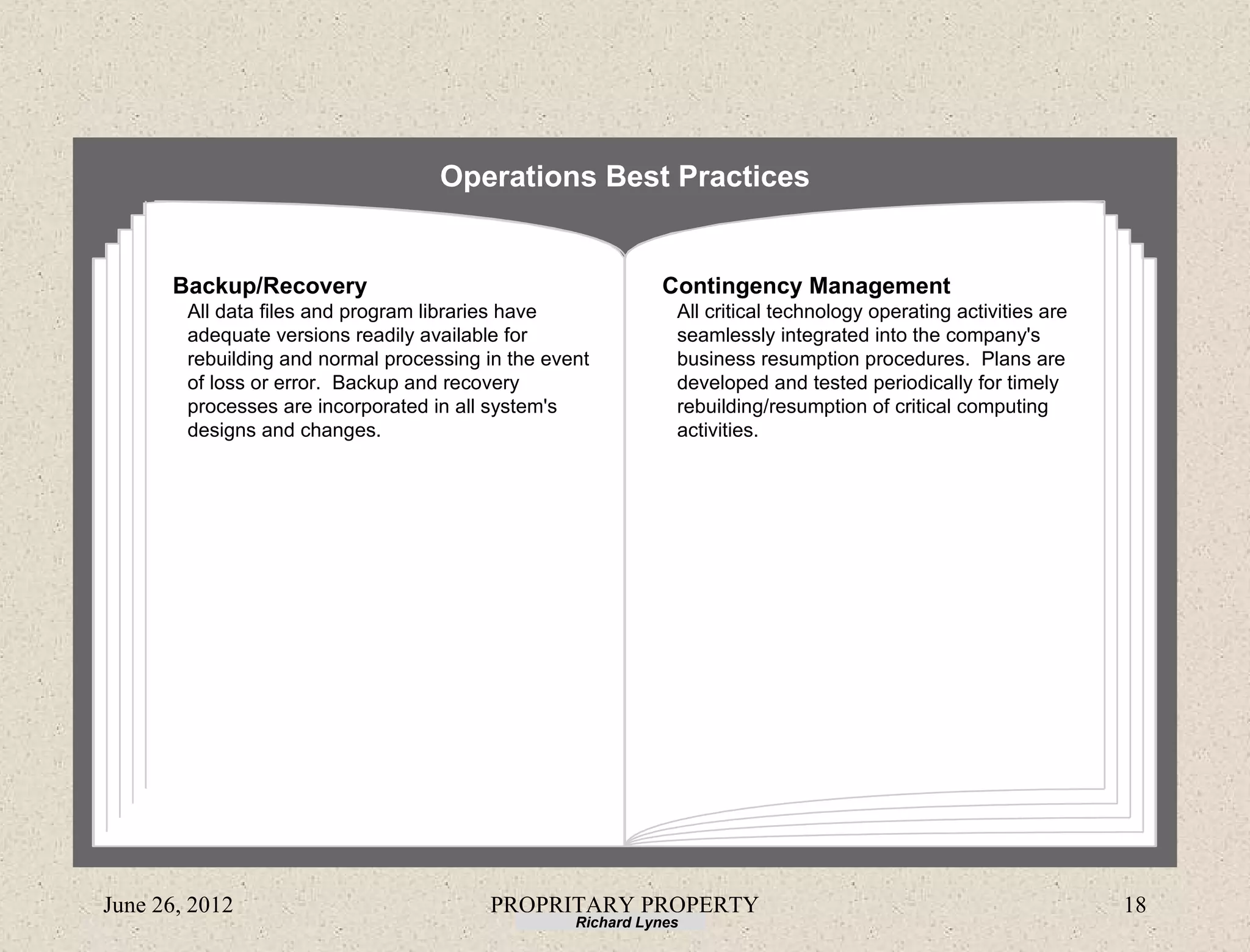 Operations Best Practices


      Backup/Recovery                                        Contingency Management
        All data files and program libraries have              All critical technology operating activities are
        adequate versions readily available for                seamlessly integrated into the company's
        rebuilding and normal processing in the event          business resumption procedures. Plans are
        of loss or error. Backup and recovery                  developed and tested periodically for timely
        processes are incorporated in all system's             rebuilding/resumption of critical computing
        designs and changes.                                   activities.




June 26, 2012                            PROPRITARY PROPERTY                                                      18
                                                   Richard Lynes
 