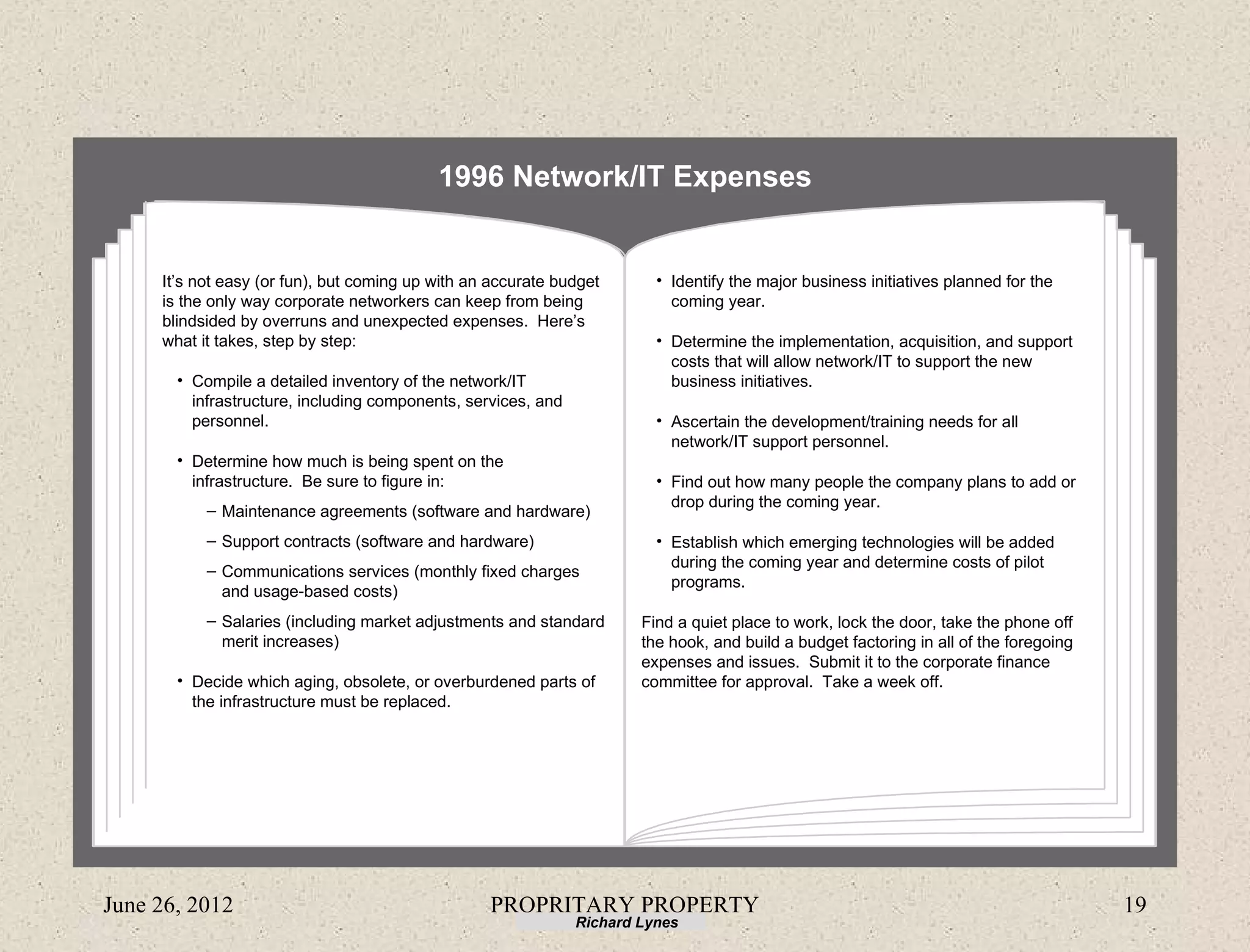 1996 Network/IT Expenses


     It’s not easy (or fun), but coming up with an accurate budget       • Identify the major business initiatives planned for the
     is the only way corporate networkers can keep from being              coming year.
     blindsided by overruns and unexpected expenses. Here’s
     what it takes, step by step:                                        • Determine the implementation, acquisition, and support
                                                                           costs that will allow network/IT to support the new
       • Compile a detailed inventory of the network/IT                    business initiatives.
         infrastructure, including components, services, and
         personnel.                                                      • Ascertain the development/training needs for all
                                                                           network/IT support personnel.
       • Determine how much is being spent on the
         infrastructure. Be sure to figure in:                           • Find out how many people the company plans to add or
                                                                           drop during the coming year.
           – Maintenance agreements (software and hardware)
           – Support contracts (software and hardware)                   • Establish which emerging technologies will be added
                                                                           during the coming year and determine costs of pilot
           – Communications services (monthly fixed charges
                                                                           programs.
             and usage-based costs)
           – Salaries (including market adjustments and standard       Find a quiet place to work, lock the door, take the phone off
             merit increases)                                          the hook, and build a budget factoring in all of the foregoing
                                                                       expenses and issues. Submit it to the corporate finance
       • Decide which aging, obsolete, or overburdened parts of        committee for approval. Take a week off.
         the infrastructure must be replaced.




June 26, 2012                                     PROPRITARY PROPERTY                                                                   19
                                                               Richard Lynes
 