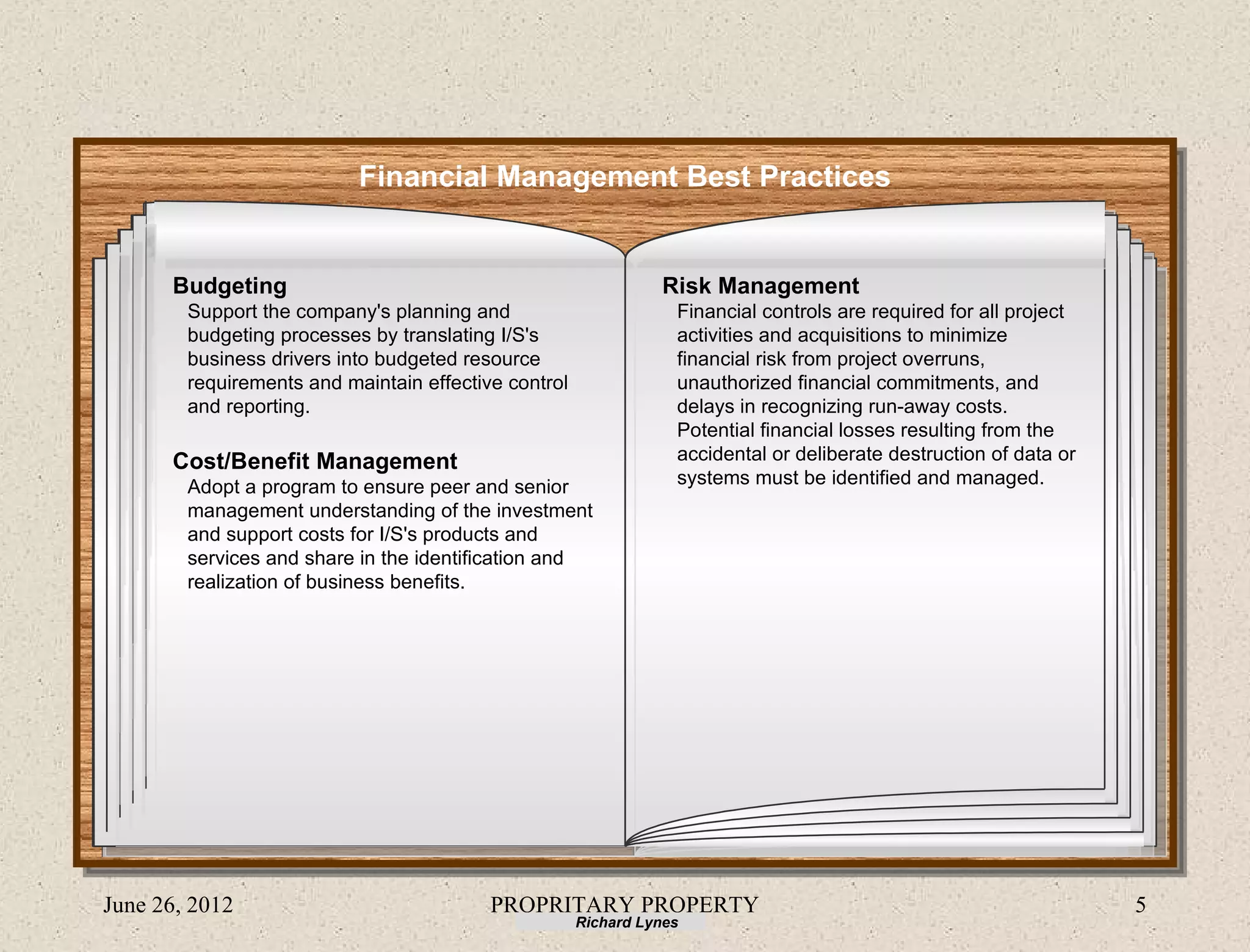 Financial Management Best Practices


      Budgeting                                                 Risk Management
        Support the company's planning and                        Financial controls are required for all project
        budgeting processes by translating I/S's                  activities and acquisitions to minimize
        business drivers into budgeted resource                   financial risk from project overruns,
        requirements and maintain effective control               unauthorized financial commitments, and
        and reporting.                                            delays in recognizing run-away costs.
                                                                  Potential financial losses resulting from the
      Cost/Benefit Management                                     accidental or deliberate destruction of data or
        Adopt a program to ensure peer and senior                 systems must be identified and managed.
        management understanding of the investment
        and support costs for I/S's products and
        services and share in the identification and
        realization of business benefits.




June 26, 2012                             PROPRITARY PROPERTY                                                       5
                                                      Richard Lynes
 