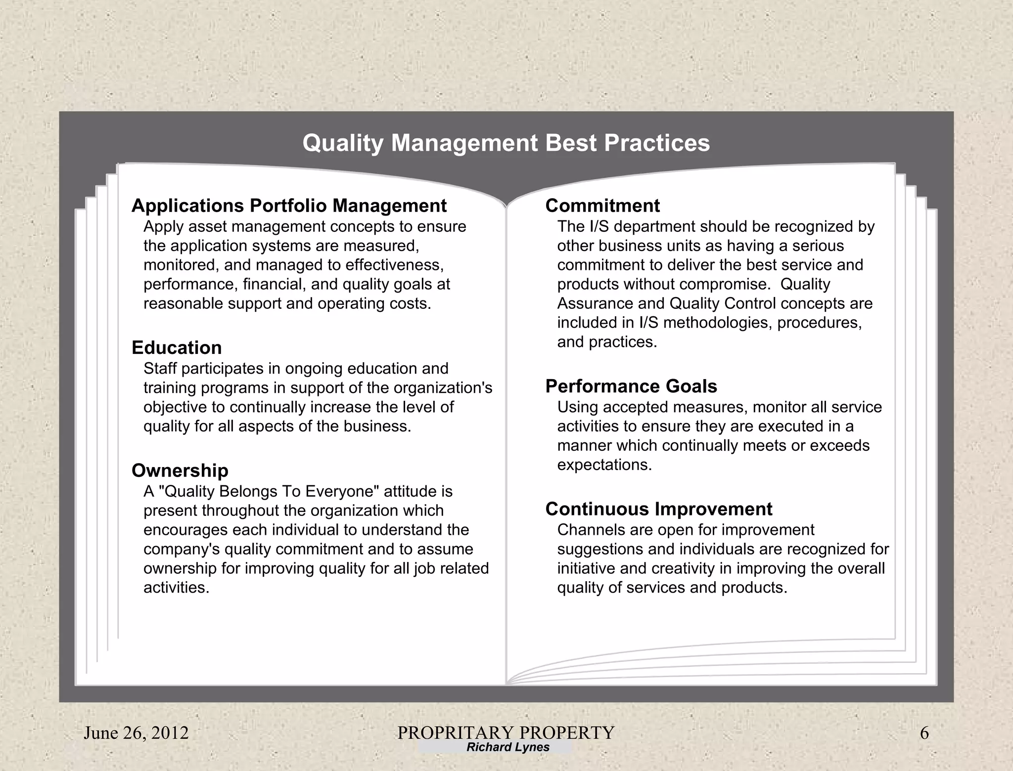 Quality Management Best Practices

     Applications Portfolio Management                            Commitment
       Apply asset management concepts to ensure                      The I/S department should be recognized by
       the application systems are measured,                          other business units as having a serious
       monitored, and managed to effectiveness,                       commitment to deliver the best service and
       performance, financial, and quality goals at                   products without compromise. Quality
       reasonable support and operating costs.                        Assurance and Quality Control concepts are
                                                                      included in I/S methodologies, procedures,
     Education                                                        and practices.
       Staff participates in ongoing education and
       training programs in support of the organization's         Performance Goals
       objective to continually increase the level of                 Using accepted measures, monitor all service
       quality for all aspects of the business.                       activities to ensure they are executed in a
                                                                      manner which continually meets or exceeds
     Ownership                                                        expectations.
       A "Quality Belongs To Everyone" attitude is
       present throughout the organization which                  Continuous Improvement
       encourages each individual to understand the                   Channels are open for improvement
       company's quality commitment and to assume                     suggestions and individuals are recognized for
       ownership for improving quality for all job related            initiative and creativity in improving the overall
       activities.                                                    quality of services and products.




June 26, 2012                               PROPRITARY PROPERTY                                                            6
                                                      Richard Lynes
 
