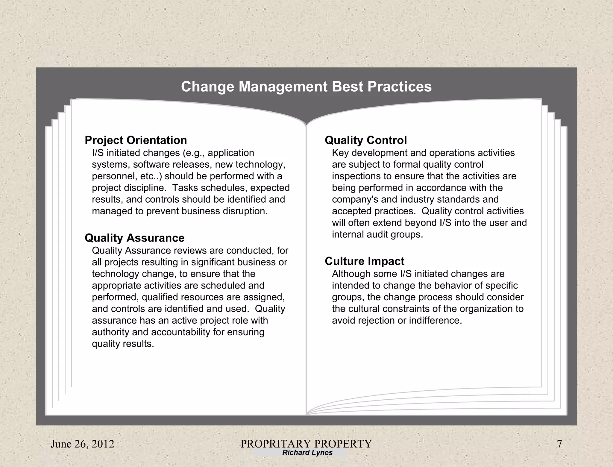 Change Management Best Practices


      Project Orientation                                        Quality Control
        I/S initiated changes (e.g., application                   Key development and operations activities
        systems, software releases, new technology,                are subject to formal quality control
        personnel, etc..) should be performed with a               inspections to ensure that the activities are
        project discipline. Tasks schedules, expected              being performed in accordance with the
        results, and controls should be identified and             company's and industry standards and
        managed to prevent business disruption.                    accepted practices. Quality control activities
                                                                   will often extend beyond I/S into the user and
      Quality Assurance                                            internal audit groups.
        Quality Assurance reviews are conducted, for
        all projects resulting in significant business or        Culture Impact
        technology change, to ensure that the                      Although some I/S initiated changes are
        appropriate activities are scheduled and                   intended to change the behavior of specific
        performed, qualified resources are assigned,               groups, the change process should consider
        and controls are identified and used. Quality              the cultural constraints of the organization to
        assurance has an active project role with                  avoid rejection or indifference.
        authority and accountability for ensuring
        quality results.




June 26, 2012                                PROPRITARY PROPERTY                                                     7
                                                       Richard Lynes
 
