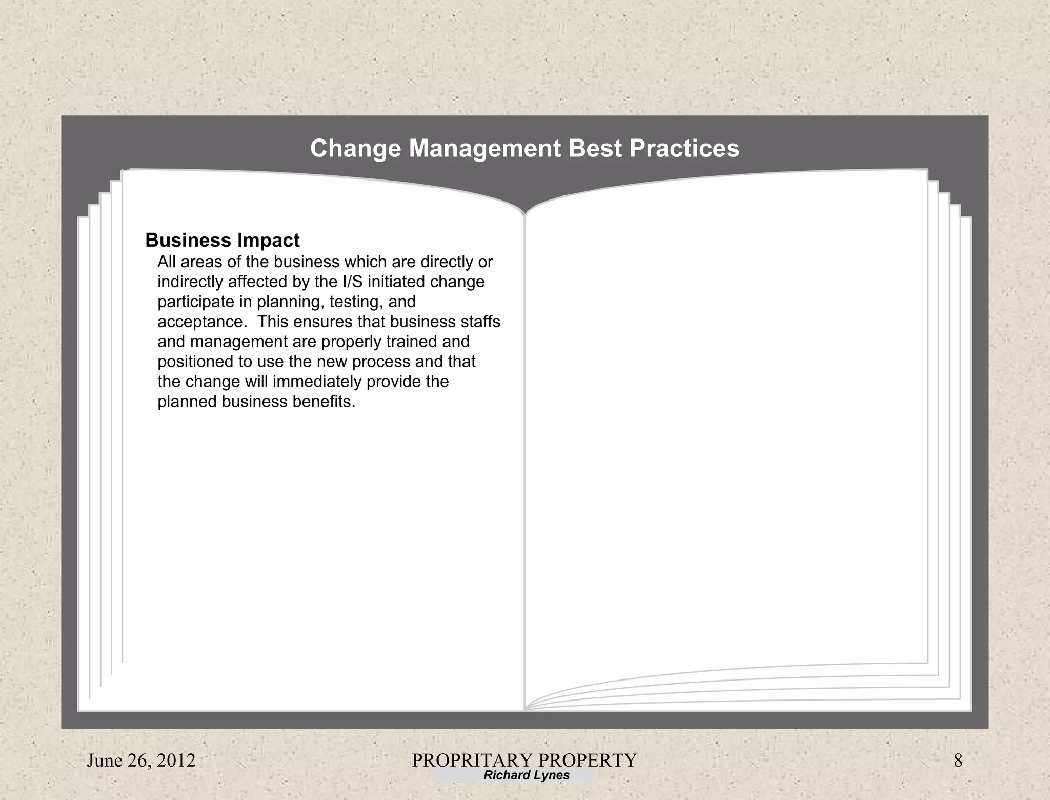 Change Management Best Practices


      Business Impact
        All areas of the business which are directly or
        indirectly affected by the I/S initiated change
        participate in planning, testing, and
        acceptance. This ensures that business staffs
        and management are properly trained and
        positioned to use the new process and that
        the change will immediately provide the
        planned business benefits.




June 26, 2012                             PROPRITARY PROPERTY       8
                                                    Richard Lynes
 