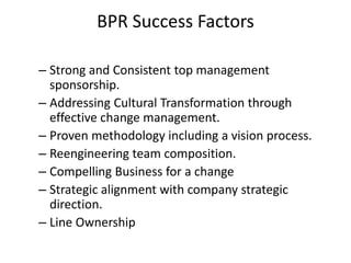 BPR Success Factors 
– Strong and Consistent top management 
sponsorship. 
– Addressing Cultural Transformation through 
effective change management. 
– Proven methodology including a vision process. 
– Reengineering team composition. 
– Compelling Business for a change 
– Strategic alignment with company strategic 
direction. 
– Line Ownership 
 