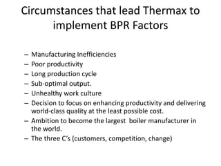 Circumstances that lead Thermax to 
implement BPR Factors 
– Manufacturing Inefficiencies 
– Poor productivity 
– Long production cycle 
– Sub-optimal output. 
– Unhealthy work culture 
– Decision to focus on enhancing productivity and delivering 
world-class quality at the least possible cost. 
– Ambition to become the largest boiler manufacturer in 
the world. 
– The three C’s (customers, competition, change) 
 
