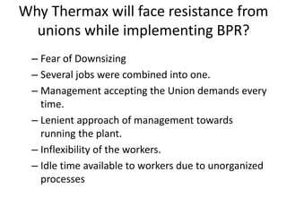 Why Thermax will face resistance from 
unions while implementing BPR? 
– Fear of Downsizing 
– Several jobs were combined into one. 
– Management accepting the Union demands every 
time. 
– Lenient approach of management towards 
running the plant. 
– Inflexibility of the workers. 
– Idle time available to workers due to unorganized 
processes 
 