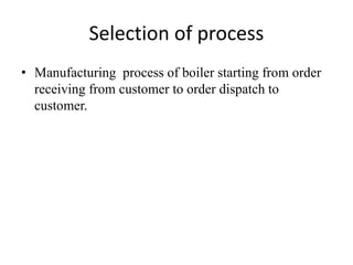 Selection of process 
• Manufacturing process of boiler starting from order 
receiving from customer to order dispatch to 
customer. 
 