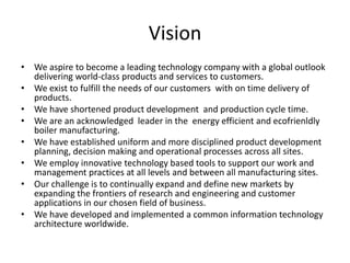 Vision 
• We aspire to become a leading technology company with a global outlook 
delivering world-class products and services to customers. 
• We exist to fulfill the needs of our customers with on time delivery of 
products. 
• We have shortened product development and production cycle time. 
• We are an acknowledged leader in the energy efficient and ecofrienldly 
boiler manufacturing. 
• We have established uniform and more disciplined product development 
planning, decision making and operational processes across all sites. 
• We employ innovative technology based tools to support our work and 
management practices at all levels and between all manufacturing sites. 
• Our challenge is to continually expand and define new markets by 
expanding the frontiers of research and engineering and customer 
applications in our chosen field of business. 
• We have developed and implemented a common information technology 
architecture worldwide. 
 