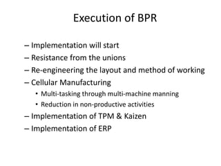 Execution of BPR 
– Implementation will start 
– Resistance from the unions 
– Re-engineering the layout and method of working 
– Cellular Manufacturing 
• Multi-tasking through multi-machine manning 
• Reduction in non-productive activities 
– Implementation of TPM & Kaizen 
– Implementation of ERP 
 