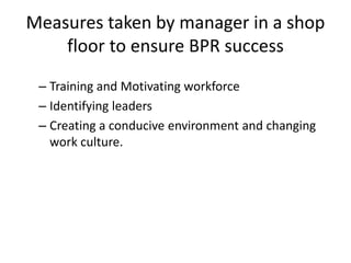 Measures taken by manager in a shop 
floor to ensure BPR success 
– Training and Motivating workforce 
– Identifying leaders 
– Creating a conducive environment and changing 
work culture. 
 