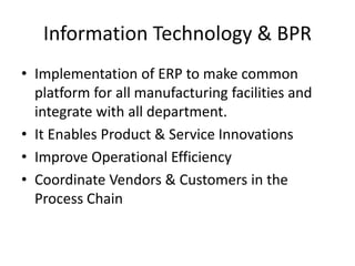 Information Technology & BPR 
• Implementation of ERP to make common 
platform for all manufacturing facilities and 
integrate with all department. 
• It Enables Product & Service Innovations 
• Improve Operational Efficiency 
• Coordinate Vendors & Customers in the 
Process Chain 
 