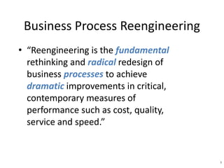 3 
Business Process Reengineering 
• “Reengineering is the fundamental 
rethinking and radical redesign of 
business processes to achieve 
dramatic improvements in critical, 
contemporary measures of 
performance such as cost, quality, 
service and speed.” 
 