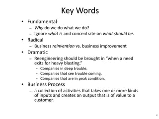 4 
Key Words 
• Fundamental 
– Why do we do what we do? 
– Ignore what is and concentrate on what should be. 
• Radical 
– Business reinvention vs. business improvement 
• Dramatic 
– Reengineering should be brought in “when a need 
exits for heavy blasting.” 
• Companies in deep trouble. 
• Companies that see trouble coming. 
• Companies that are in peak condition. 
• Business Process 
– a collection of activities that takes one or more kinds 
of inputs and creates an output that is of value to a 
customer. 
 