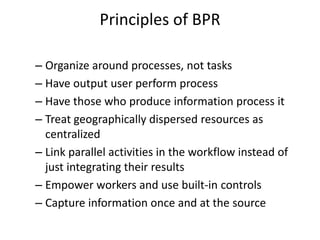Principles of BPR 
– Organize around processes, not tasks 
– Have output user perform process 
– Have those who produce information process it 
– Treat geographically dispersed resources as 
centralized 
– Link parallel activities in the workflow instead of 
just integrating their results 
– Empower workers and use built-in controls 
– Capture information once and at the source 
 