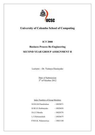 University of Colombo School of Computing



                     ICT 2008
      Business Process Re-Engineering
  SECOND YEAR GROUP ASSIGNMENT II




        Lecturer: - Dr. Yamaya Ekanayake



                Date of Submission
                3rd of October 2012




          Index Numbers of Group Members

        H.D.G.B.Chandradasa      - 10020071

        R.M.S.V.Rathnayaka       - 10020438

        D.G.T.Mendis             - 10020578

        L.T.Hettiarachchi        - 10020675

        P.M.S.K. Palansooriya    - 10021108
 