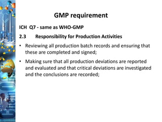 GMP requirement
ICH Q7 - same as WHO-GMP
2.3 Responsibility for Production Activities
• Reviewing all production batch records and ensuring that
these are completed and signed;
• Making sure that all production deviations are reported
and evaluated and that critical deviations are investigated
and the conclusions are recorded;
 