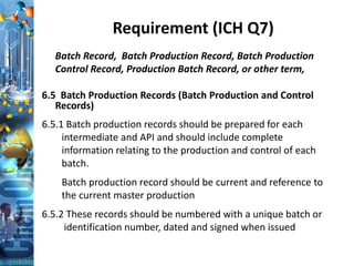 Requirement (ICH Q7)
Batch Record, Batch Production Record, Batch Production
Control Record, Production Batch Record, or other term,
6.5 Batch Production Records (Batch Production and Control
Records)
6.5.1 Batch production records should be prepared for each
intermediate and API and should include complete
information relating to the production and control of each
batch.
Batch production record should be current and reference to
the current master production
6.5.2 These records should be numbered with a unique batch or
identification number, dated and signed when issued
 