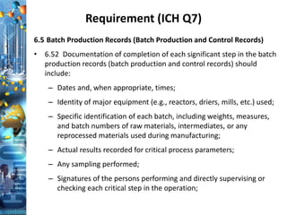 Requirement (ICH Q7)
6.5 Batch Production Records (Batch Production and Control Records)
• 6.52 Documentation of completion of each significant step in the batch
production records (batch production and control records) should
include:
– Dates and, when appropriate, times;
– Identity of major equipment (e.g., reactors, driers, mills, etc.) used;
– Specific identification of each batch, including weights, measures,
and batch numbers of raw materials, intermediates, or any
reprocessed materials used during manufacturing;
– Actual results recorded for critical process parameters;
– Any sampling performed;
– Signatures of the persons performing and directly supervising or
checking each critical step in the operation;
 