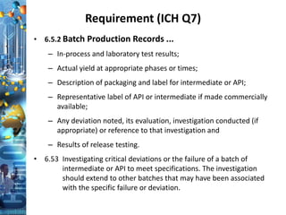Requirement (ICH Q7)
• 6.5.2 Batch Production Records ...
– In-process and laboratory test results;
– Actual yield at appropriate phases or times;
– Description of packaging and label for intermediate or API;
– Representative label of API or intermediate if made commercially
available;
– Any deviation noted, its evaluation, investigation conducted (if
appropriate) or reference to that investigation and
– Results of release testing.
• 6.53 Investigating critical deviations or the failure of a batch of
intermediate or API to meet specifications. The investigation
should extend to other batches that may have been associated
with the specific failure or deviation.
 