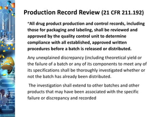 Production Record Review (21 CFR 211.192)
“All drug product production and control records, including
those for packaging and labeling, shall be reviewed and
approved by the quality control unit to determine
compliance with all established, approved written
procedures before a batch is released or distributed.
Any unexplained discrepancy (including theoretical yield or
the failure of a batch or any of its components to meet any of
its specifications shall be thoroughly investigated whether or
not the batch has already been distributed.
The investigation shall extend to other batches and other
products that may have been associated with the specific
failure or discrepancy and recorded
 
