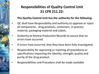 Responsibilities of Quality Control Unit
21 CFR 211.22:
The Quality Control Unit has the authority for the following:
• QC shall have Responsibility and authority to approve or reject
all components, drug products, containers, in-process
material, packaging material and Labels.
• Authority to Review Production Records to assure that no
errors have occurred.
• If errors have occurred, that they have been fully investigated.
• Responsibility for approving or rejecting all procedures or
specifications impacting the identity, strength, quality and
purity of the drug product.
• Responsibilities and Procedure shall be made available
 