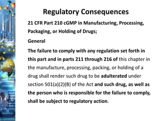 Regulatory Consequences
21 CFR Part 210 cGMP in Manufacturing, Processing,
Packaging, or Holding of Drugs;
General
The failure to comply with any regulation set forth in
this part and in parts 211 through 216 of this chapter in
the manufacture, processing, packing, or holding of a
drug shall render such drug to be adulterated under
section 501(a)(2)(B) of the Act and such drug, as well as
the person who is responsible for the failure to comply,
shall be subject to regulatory action.
 