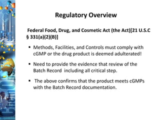 Regulatory Overview
Federal Food, Drug, and Cosmetic Act (the Act)[21 U.S.C
§ 331(a)(2)(B)]
 Methods, Facilities, and Controls must comply with
cGMP or the drug product is deemed adulterated!
 Need to provide the evidence that review of the
Batch Record including all critical step.
 The above confirms that the product meets cGMPs
with the Batch Record documentation.
 