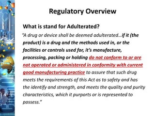 Regulatory Overview
What is stand for Adulterated?
“A drug or device shall be deemed adulterated…if it (the
product) is a drug and the methods used in, or the
facilities or controls used for, it’s manufacture,
processing, packing or holding do not conform to or are
not operated or administered in conformity with current
good manufacturing practice to assure that such drug
meets the requirements of this Act as to safety and has
the identify and strength, and meets the quality and purity
characteristics, which it purports or is represented to
possess.”
 