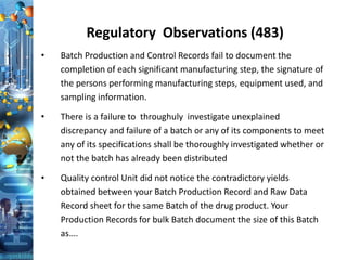 Regulatory Observations (483)
• Batch Production and Control Records fail to document the
completion of each significant manufacturing step, the signature of
the persons performing manufacturing steps, equipment used, and
sampling information.
• There is a failure to throughuly investigate unexplained
discrepancy and failure of a batch or any of its components to meet
any of its specifications shall be thoroughly investigated whether or
not the batch has already been distributed
• Quality control Unit did not notice the contradictory yields
obtained between your Batch Production Record and Raw Data
Record sheet for the same Batch of the drug product. Your
Production Records for bulk Batch document the size of this Batch
as….
 