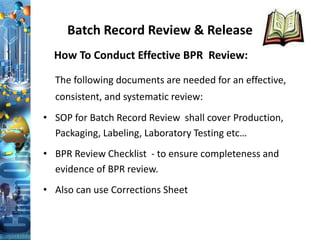 Batch Record Review & Release
How To Conduct Effective BPR Review:
The following documents are needed for an effective,
consistent, and systematic review:
• SOP for Batch Record Review shall cover Production,
Packaging, Labeling, Laboratory Testing etc…
• BPR Review Checklist - to ensure completeness and
evidence of BPR review.
• Also can use Corrections Sheet
 