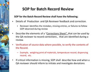 SOP for Batch Record Review
SOP for the Batch Record Review shall have the following;
 Details of Production and QA Reviewer feedback and correction.
 Reviewer identifies the mistakes, missing entries, or failures to follow
GDP observed during review
• Describe the elements of a “Corrections Sheet”, that can be used by
the QA reviewer to record corrections , that are identified during a
review.
• Verification of source data where possible, to verify the contents of
the Record.
– Example, weighing print of materials, temperature record, dispensing
record, etc.
• If critical information is missing, SOP shall describe how and when a
QA reviewer should inform to initiate and investigate deviations
 