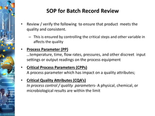 SOP for Batch Record Review
• Review / verify the following to ensure that product meets the
quality and consistent.
– This is ensured by controlling the critical steps and other variable in
affects the quality
• Process Parameter (PP)
…temperature, time, flow rates, pressures, and other discreet input
settings or output readings on the process equipment
• Critical Process Parameters (CPPs)
A process parameter which has impact on a quality attributes;
• Critical Quality Attributes (CQA’s)
In process control / quality parameters- A physical, chemical, or
microbiological results are within the limit
 