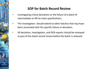 SOP for Batch Record Review
• Investigating critical deviations or the failure of a batch of
intermediate or API to meet specifications.
• The investigation should extend to other batches that may have
been associated with the specific failure or deviation.
• All deviation, investigation, and OOS reports should be reviewed
as part of the batch record review before the batch is released.
 