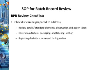 SOP for Batch Record Review
BPR Review Checklist:
• Checklist can be prepared to address;
– Review details/ standard elements, observation and action taken
– Cover manufacture, packaging, and labeling section
– Reporting deviations observed during review
 