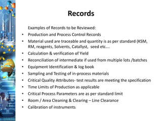 Records
Examples of Records to be Reviewed:
• Production and Process Control Records
• Material used are traceable and quantity is as per standard (KSM,
RM, reagents, Solvents, Catallyst, seed etc….
• Calculation & verification of Yield
• Reconciliation of intermediate if used from multiple lots /batches
• Equipment Identification & log book
• Sampling and Testing of in-process materials
• Critical Quality Attributes- test results are meeting the specification
• Time Limits of Production as applicable
• Critical Process Parameters are as per standard limit
• Room / Area Cleaning & Clearing – Line Clearance
• Calibration of instruments
 