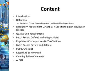 Content
• Introductions
• Definition
– Deviation, Critical Process Parameters and Critical Quality Attributes
• Regulatory requirement Q7 and CFR Specific to Batch Review an
Release
• Quality Unit Requirements
• Batch Record Defined in the Regulations
• Regulatory Consequences & FDA Citations
• Batch Record Review and Release
• SOP & Checklist
• Records to be Reviewed
• Cleaning & Line Clearance
• ALCOA
 