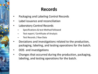 Records
• Packaging and Labeling Control Records
• Label issuance and reconciliation
• Laboratory Control Records
– Specifications & test Method followed
– Test report / Certificate of Analysis
– Test Records / Raw Data
• Deviations and investigations related to the production,
packaging, labeling, and testing operations for the batch.
• OOS and investigations
• Changes that occurred during the production, packaging,
labeling, and testing operations for the batch.
 