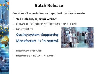 Batch Release
Consider all aspects before important decision is made.
• “Do I release, reject or what?”
• RELEASE OF PRODUCT IS NOT JUST BASED ON THE BPR
• Endure that the
Quality system Supporting
Manufacture is ‘in control’.
• Ensure GDP is followed
• Ensure there is no DATA INTEGRITY
 