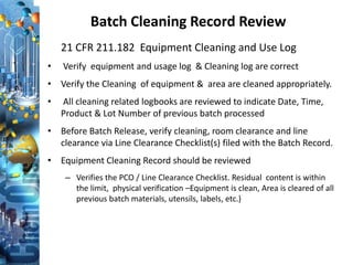 Batch Cleaning Record Review
21 CFR 211.182 Equipment Cleaning and Use Log
• Verify equipment and usage log & Cleaning log are correct
• Verify the Cleaning of equipment & area are cleaned appropriately.
• All cleaning related logbooks are reviewed to indicate Date, Time,
Product & Lot Number of previous batch processed
• Before Batch Release, verify cleaning, room clearance and line
clearance via Line Clearance Checklist(s) filed with the Batch Record.
• Equipment Cleaning Record should be reviewed
– Verifies the PCO / Line Clearance Checklist. Residual content is within
the limit, physical verification –Equipment is clean, Area is cleared of all
previous batch materials, utensils, labels, etc.)
 